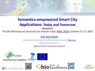 Semantics-empowered Smart City
Applications: Today and Tomorrow
Keynote at
The 6th Workshop on Semantics for Smarter Cities (S4SC 2015), October 11-12, 2015
Prof. Amit Sheth
LexisNexis Ohio Eminent Scholar; Executive Director, Kno.e.sis
Wright State University
Special Thanks: Pramod Anantharam
http://www.ict-citypulse.eu/
 