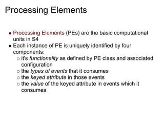 Processing Elements

 Processing Elements (PEs) are the basic computational
 units in S4
 Each instance of PE is uniquely identified by four
 components:
     it's functionality as defined by PE class and associated
     configuration
     the types of events that it consumes
     the keyed attribute in those events
     the value of the keyed attribute in events which it
     consumes
 