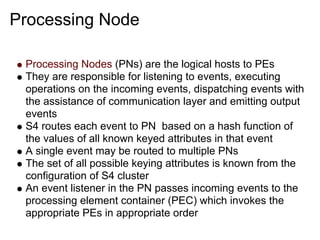 Processing Node

 Processing Nodes (PNs) are the logical hosts to PEs
 They are responsible for listening to events, executing
 operations on the incoming events, dispatching events with
 the assistance of communication layer and emitting output
 events
 S4 routes each event to PN based on a hash function of
 the values of all known keyed attributes in that event
 A single event may be routed to multiple PNs
 The set of all possible keying attributes is known from the
 configuration of S4 cluster
 An event listener in the PN passes incoming events to the
 processing element container (PEC) which invokes the
 appropriate PEs in appropriate order
 