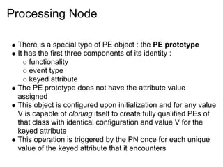 Processing Node

 There is a special type of PE object : the PE prototype
 It has the first three components of its identity :
     functionality
     event type
     keyed attribute
 The PE prototype does not have the attribute value
 assigned
 This object is configured upon initialization and for any value
 V is capable of cloning itself to create fully qualified PEs of
 that class with identical configuration and value V for the
 keyed attribute
 This operation is triggered by the PN once for each unique
 value of the keyed attribute that it encounters
 