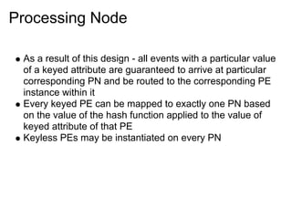 Processing Node

 As a result of this design - all events with a particular value
 of a keyed attribute are guaranteed to arrive at particular
 corresponding PN and be routed to the corresponding PE
 instance within it
 Every keyed PE can be mapped to exactly one PN based
 on the value of the hash function applied to the value of
 keyed attribute of that PE
 Keyless PEs may be instantiated on every PN
 