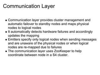 Communication Layer

 Communication layer provides cluster management and
 automatic failover to standby nodes and maps physical
 nodes to logical nodes
 It automatically detects hardware failures and accordingly
 updates the mapping
 Emitters specify only logical nodes when sending messages
 and are unaware of the physical nodes or when logical
 nodes are re-mapped due to failures
 The communication layer uses ZooKeeper to help
 coordinate between node in a S4 cluster.
 