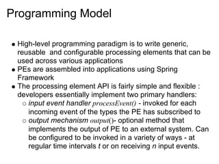 Programming Model

 High-level programming paradigm is to write generic,
 reusable and configurable processing elements that can be
 used across various applications
 PEs are assembled into applications using Spring
 Framework
 The processing element API is fairly simple and flexible :
 developers essentially implement two primary handlers:
    input event handler processEvent() - invoked for each
    incoming event of the types the PE has subscribed to
    output mechanism output()- optional method that
    implements the output of PE to an external system. Can
    be configured to be invoked in a variety of ways - at
    regular time intervals t or on receiving n input events.
 