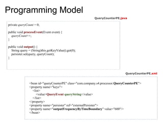 Programming Model
                                                           QueryCounterPE.java

private queryCount = 0;

public void processEvent(Event event) {
  queryCount++;
}

public void output() {
  String query = (String)this.getKeyValue().get(0);
  persister.set(query, queryCount);
}



                                                                               QueryCounterPE.xml


                <bean id="queryCounterPE" class="com.company.s4.processor.QueryCounterPE">
                <property name="keys">
                  <list>
                     <value>QueryEvent queryString</value>
                  </list>
                </property>
                <property name="persister" ref="externalPersister">
                <property name="outputFrequencyByTimeBoundary" value="600"/>
                </bean>
 