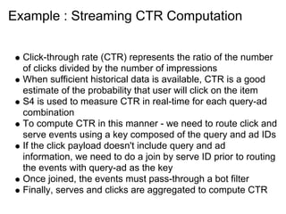 Example : Streaming CTR Computation


  Click-through rate (CTR) represents the ratio of the number
  of clicks divided by the number of impressions
  When sufficient historical data is available, CTR is a good
  estimate of the probability that user will click on the item
  S4 is used to measure CTR in real-time for each query-ad
  combination
  To compute CTR in this manner - we need to route click and
  serve events using a key composed of the query and ad IDs
  If the click payload doesn't include query and ad
  information, we need to do a join by serve ID prior to routing
  the events with query-ad as the key
  Once joined, the events must pass-through a bot filter
  Finally, serves and clicks are aggregated to compute CTR
 