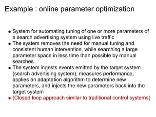 Example : online parameter optimization

  System for automating tuning of one or more parameters of
  a search advertising system using live traffic
  The system removes the need for manual tuning and
  consistent human intervention, while searching a large
  parameter space in less time than possible by manual
  searches
  The system ingests events emitted by the target system
  (search advertising system), measures performance,
  applies an adaptation algorithm to determine new
  parameters, and injects the new parameters back into the
  target system
  (Closed loop approach similar to traditional control systems)
 