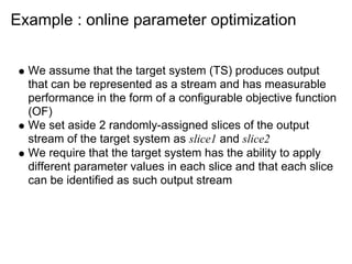 Example : online parameter optimization


  We assume that the target system (TS) produces output
  that can be represented as a stream and has measurable
  performance in the form of a configurable objective function
  (OF)
  We set aside 2 randomly-assigned slices of the output
  stream of the target system as slice1 and slice2
  We require that the target system has the ability to apply
  different parameter values in each slice and that each slice
  can be identified as such output stream
 