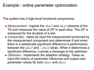 Example : online parameter optimization


The system has 3 high-level functional components:

   Measurement : ingests the slice1 and slice2 streams of the
   TS and measures the value of OF in each slice. The OF is
   measured for the duration of a slot
   Comparator : takes as input the measurement produced by
   the measurement component and determines if and when
   there is a statistically significant difference in performance
   between the slice1 and slice2 slices. When it determines a
   significant difference, it sends a message to the optimizer.
   Optimizer : implements the adaption strategy. Takes as
   input the history of parameter influences and output new
   parameter values for both slice1 and slice2
 