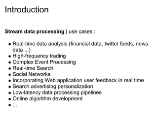 Introduction

Stream data processing | use cases :

   Real-time data analysis (financial data, twitter feeds, news
   data ...)
   High-frequency trading
   Complex Event Processing
   Real-time Search
   Social Networks
   Incorporating Web application user feedback in real time
   Search advertising personalization
   Low-latency data processing pipelines
   Online algorithm development
   ...
 