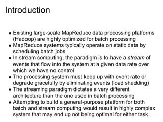 Introduction

  Existing large-scale MapReduce data processing platforms
  (Hadoop) are highly optimized for batch processing
  MapReduce systems typically operate on static data by
  scheduling batch jobs
  In stream computing, the paradigm is to have a stream of
  events that flow into the system at a given data rate over
  which we have no control
  The processing system must keep up with event rate or
  degrade gracefully by eliminating events (load shedding)
  The streaming paradigm dictates a very different
  architecture than the one used in batch processing
  Attempting to build a general-purpose platform for both
  batch and stream computing would result in highly complex
  system that may end up not being optimal for either task
 