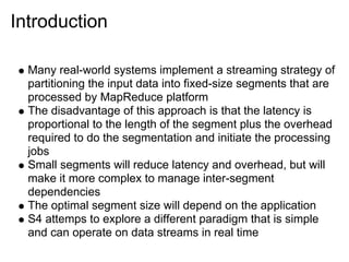 Introduction

  Many real-world systems implement a streaming strategy of
  partitioning the input data into fixed-size segments that are
  processed by MapReduce platform
  The disadvantage of this approach is that the latency is
  proportional to the length of the segment plus the overhead
  required to do the segmentation and initiate the processing
  jobs
  Small segments will reduce latency and overhead, but will
  make it more complex to manage inter-segment
  dependencies
  The optimal segment size will depend on the application
  S4 attemps to explore a different paradigm that is simple
  and can operate on data streams in real time
 