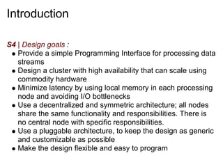 Introduction

S4 | Design goals :
   Provide a simple Programming Interface for processing data
   streams
   Design a cluster with high availability that can scale using
   commodity hardware
   Minimize latency by using local memory in each processing
   node and avoiding I/O bottlenecks
   Use a decentralized and symmetric architecture; all nodes
   share the same functionality and responsibilities. There is
   no central node with specific responsibilities.
   Use a pluggable architecture, to keep the design as generic
   and customizable as possible
   Make the design flexible and easy to program
 