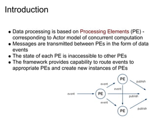 Introduction

  Data processing is based on Processing Elements (PE) -
  corresponding to Actor model of concurrent computation
  Messages are transmitted between PEs in the form of data
  events
  The state of each PE is inaccessible to other PEs
  The framework provides capability to route events to
  appropriate PEs and create new instances of PEs
 