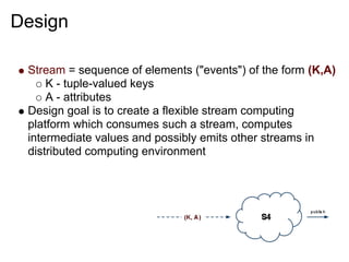 Design

 Stream = sequence of elements ("events") of the form (K,A)
     K - tuple-valued keys
     A - attributes
 Design goal is to create a flexible stream computing
 platform which consumes such a stream, computes
 intermediate values and possibly emits other streams in
 distributed computing environment
 