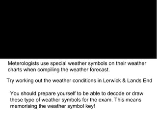 Meterologists use special weather symbols on their weather charts when compiling the weather forecast. You should prepare yourself to be able to decode or draw these type of weather symbols for the exam. This means  memorising the weather symbol key! Try working out the weather conditions in Lerwick & Lands End 