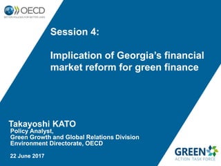 Takayoshi KATO
Policy Analyst,
Green Growth and Global Relations Division
Environment Directorate, OECD
22 June 2017
Session 4:
Implication of Georgia’s financial
market reform for green finance
 