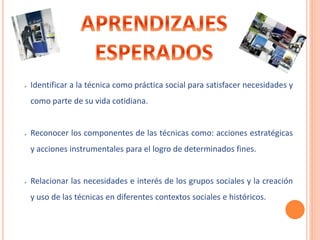  Identificar a la técnica como práctica social para satisfacer necesidades y 
como parte de su vida cotidiana. 
 Reconocer los componentes de las técnicas como: acciones estratégicas 
y acciones instrumentales para el logro de determinados fines. 
 Relacionar las necesidades e interés de los grupos sociales y la creación 
y uso de las técnicas en diferentes contextos sociales e históricos. 
 