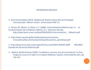 REFERENCIAS DIGITALES 
 Aliat Universidades (2014). Modelos de Diseño y Desarrollo de Estrategias 
Instruccionales. México. Centro Universitario ETAC S.C, 
 Pansza, M.; Morán, P y Pérez, E. C. (2006). Instrumentación didáctica Cap. III, en 
Fundamentación de la Didáctica. México, D. F.: Ediciones Gernika, 
http://depa.fquim.unam.mx/dsa/PAIDOS/A10-Instrumentacion_ Didactica.pdf 
 http://www.uvg.edu.gt/facultades/educacion/maestros-innovadores/ 
documentos/aprendizaje/Situaciones_aprendizaje.pdf 
 http://www.terras.edu.ar/jornadas/41/recursos/41RED-DONAR-2009- RECURSO-Ejemplo- 
de-Secuencia-Didactica.pdf 
 Medina, Revilla Antonio (1996) “La didáctica, ciencia y arte de la enseñanza” en Ruiz, 
Huigueras Luisa en El saber en el espacio didáctico, España, Universidad de Jaén, pp. 
116-141. 
 