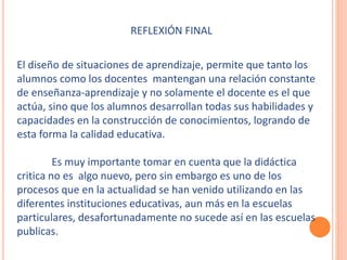 REFLEXIÓN FINAL 
El diseño de situaciones de aprendizaje, permite que tanto los 
alumnos como los docentes mantengan una relación constante 
de enseñanza-aprendizaje y no solamente el docente es el que 
actúa, sino que los alumnos desarrollan todas sus habilidades y 
capacidades en la construcción de conocimientos, logrando de 
esta forma la calidad educativa. 
Es muy importante tomar en cuenta que la didáctica 
critica no es algo nuevo, pero sin embargo es uno de los 
procesos que en la actualidad se han venido utilizando en las 
diferentes instituciones educativas, aun más en la escuelas 
particulares, desafortunadamente no sucede así en las escuelas 
publicas. 
