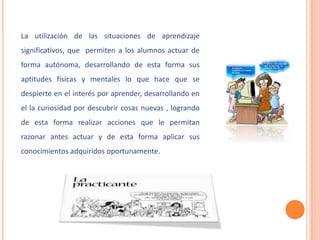 La utilización de las situaciones de aprendizaje 
significativos, que permiten a los alumnos actuar de 
forma autónoma, desarrollando de esta forma sus 
aptitudes físicas y mentales lo que hace que se 
despierte en el interés por aprender, desarrollando en 
el la curiosidad por descubrir cosas nuevas , logrando 
de esta forma realizar acciones que le permitan 
razonar antes actuar y de esta forma aplicar sus 
conocimientos adquiridos oportunamente. 
 