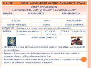 PLANTEL: ESCUELA SECUNDARIA VICENTE LOMBARDO TOLEDANO 
CAMPO TECNOLÓGICO: 
TECNOLOGÍAS DE LA INFORMACIÓN Y LA COMUNICACIÓN 
ENFÁSIS: INFORMÁTICA PRIMER GRADO 
BLOQUE: TEMA 1: METODOLOGÍA: 
Técnica y Tecnología Técnica Análisis sistemático 
PROPOSITOS: Reconocer a la técnica como objeto de estudio tecnológico 
SUBTEMA: 1. Las técnicas en la vida 
cotidiana 
SECUENCIA 1: 
LA TÉCNICA 
FECHA: 2 31 Ago – 04 Sep 
APRENDIZAJES ESPERADOS: 
 Identificar a la técnica como práctica social para satisfacer necesidades y como parte de 
su vida cotidiana. 
 Reconocer los componentes de las técnicas como: acciones estratégicas y acciones 
instrumentales para el logro de determinados fines. 
 Relacionar las necesidades e interés de los grupos sociales y la creación y uso de las 
técnicas en diferentes contextos sociales e históricos. 
 