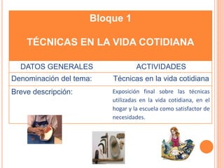 Bloque 1 
TÉCNICAS EN LA VIDA COTIDIANA 
DATOS GENERALES ACTIVIDADES 
Denominación del tema: Técnicas en la vida cotidiana 
Breve descripción: Exposición final sobre las técnicas 
utilizadas en la vida cotidiana, en el 
hogar y la escuela como satisfactor de 
necesidades. 
 