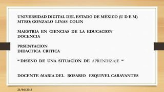 UNIVERSIDAD DIGITAL DEL ESTADO DE MÉXICO (U D E M)
MTRO: GONZALO LINAS COLIN
MAESTRIA EN CIENCIAS DE LA EDUCACION
DOCENCIA
PRSENTACION
DIDACTICA CRITICA
“ DISEÑO DE UNA SITUACION DE APRENDIZAJE “
DOCENTE :MARIA DEL ROSARIO ESQUIVEL CARAVANTES
21/04/2015
 