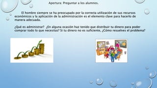 El hombre siempre se ha preocupado por la correcta utilización de sus recursos
económicos y la aplicación de la administración es el elemento clave para hacerlo de
manera adecuada.
¿Qué es administrar? ¿En alguna ocasión haz tenido que distribuir tu dinero para poder
comprar todo lo que necesitas? Si tu dinero no es suficiente, ¿Cómo resuelves el problema?
Apertura: Preguntar a los alumnos.
 