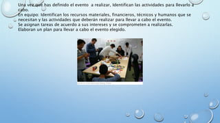 Una vez que has definido el evento a realizar, Identifican las actividades para llevarlo a
cabo.
En equipo: Identifican los recursos materiales, financieros, técnicos y humanos que se
necesitan y las actividades que deberán realizar para llevar a cabo el evento.
Se asignan tareas de acuerdo a sus intereses y se comprometen a realizarlas.
Elaboran un plan para llevar a cabo el evento elegido.
 