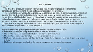 CONCLUSIONES
La didáctica critica, es una gran oportunidad para mejorar el proceso de enseñanza
aprendizaje, constantemente los docentes aprendemos de los alumnos,
Se fomenta la convivencia, la aceptación y colaboración así como la comunicación horizontal, el
alumno deja de depender del maestro, se vuelve más seguro y menos temeroso, los aprenden
mejor si tienen la libertad de elegir el cómo llevar a cabo este proceso, desde luego es necesaria la
guía del docente, pero no con actitudes represivas, sino reflexivas, así es como los alumnos
aprenden, analizan, critican de manera constructiva, reconocen las deficiencias académicas y se
ocupan de construir junto con el maestro su conocimiento y lo más importante, aprender para la
vida, aprender a aprender a partir de su realidad.
Algunos elementos que no permiten la aplicación de la didáctica critica son:
 Resistencia al cambio por parte del maestro y de los alumnos.
 El docente evade su responsabilidad de interactuar con el alumno
 El docente no quiere perder el poder sobre el conocimiento.
 El alumno piensa que es una pérdida de tiempo hacer investigación y compartir con el grupo su
trabajo
 El alumno piensa que es el deber del maestro exponer los temas del programa.
 