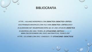 BIBLIOGRAFIA
HTTPS://AULANEO.WORDPRESS.COM/DIDACTICA/DIDACTICA-CRITICA/
SOLOTRABAJOS.WIKISPACES.COM/FILE/VIEW/DIDACTICA+CRITICA.DOCX
ES.SLIDESHARE.NET/WILBERPIAARCOSPIA/QU-ES-UNA-SITUACIN-DIDÁCTICA
ES.WIKIPEDIA.ORG/WIKI/TEORÍA_DE_SITUACIONES_DIDTICASEN CACHÉ
WWW.CRECERYSONREIR.ORG/DOCS/MATEMATICAS_TEORICO.PDF
HTTPS://ES.SCRIBD.COM/DOC/104669201/75-SITUACIONES-DIDACTICAS
 