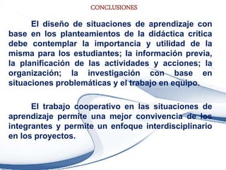 CONCLUSIONES
El diseño de situaciones de aprendizaje con
base en los planteamientos de la didáctica crítica
debe contemplar la importancia y utilidad de la
misma para los estudiantes; la información previa,
la planificación de las actividades y acciones; la
organización; la investigación con base en
situaciones problemáticas y el trabajo en equipo.
El trabajo cooperativo en las situaciones de
aprendizaje permite una mejor convivencia de los
integrantes y permite un enfoque interdisciplinario
en los proyectos.
 
