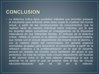 • La didáctica crítica debe posibilitar métodos que permitan preparar
al estudiante para enfrentar entre otras cosas la crueldad del mundo
actual, a partir de las construcciones de conocimientos que se
realicen tanto de manera individual como colectiva, por lo que
los docente deben convertirse en investigadores de la diversidad
intercultural en sus diferentes facetas. El enfoque de la didáctica
crítica, refiere un cambio en la relación profesor-estudiante-materia,
que rompe con el vínculo dependiente del docente con el alumno, y
con la materia objeto del conocimiento. En general organiza
actividades grupales para reconstruir el conocimiento a partir de la
reflexión colectiva y la problematización en la que el docente,
aunque se respeta, se concibe como facilitador del grupo al que
pertenece. Se trata de romper todo vínculo dependiente del docente
o del alumno entre sí. En esta relación pedagógica lo que se
aprende no es tanto lo que se enseña, sino el tipo de vínculo
educador-educando que se da en la relación.
 