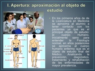 • En los primeros años de de
la Licenciatura en Medicina
se aproxima al alumno a
tener contacto con los
pacientes ya que es el
principal objeto de estudio:
el cuerpo Humano.
Inicialmente sano para
entender la Fisiología
normal, en años posteriores
se aproxima al cuerpo
humano enfermo que es el
objeto de estudio final del
Medico. Analizando la
prevención, diagnóstico,
tratamiento y rehabilitación
de las enfermedades de
mayor prevalencia.
 