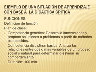 EJEMPLO DE UNA SITUACIÓN DE APRENDIZAJE
CON BASE A LA DIDACTICA CRITICA
FUNCIONES.
Definición de función
Plan de clase:
- Competencia genérica: Desarrolla innovaciones y
propone soluciones a problemas a partir de métodos
establecidos.
- Competencia disciplinar básica: Analiza las
relaciones entre dos o mas variables de un proceso
social o natural para determinar o estimar su
comportamiento
- Duración: 100 min.
 