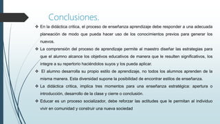  En la didáctica critica, el proceso de enseñanza aprendizaje debe responder a una adecuada
planeación de modo que pueda hacer uso de los conocimientos previos para generar los
nuevos.
 La comprensión del proceso de aprendizaje permite al maestro diseñar las estrategias para
que el alumno alcance los objetivos educativos de manera que le resulten significativos, los
integre a su repertorio haciéndolos suyos y los pueda aplicar.
 El alumno desarrolla su propio estilo de aprendizaje, no todos los alumnos aprenden de la
misma manera. Esta diversidad supone la posibilidad de encontrar estilos de enseñanza.
 La didáctica critica, implica tres momentos para una enseñanza estratégica: apertura o
introducción, desarrollo de la clase y cierre o conclusión.
 Educar es un proceso socializador, debe reforzar las actitudes que le permitan al individuo
vivir en comunidad y construir una nueva sociedad
Conclusiones.
 