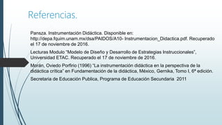 Referencias.
Pansza. Instrumentación Didáctica. Disponible en:
http://depa.fquim.unam.mx/dsa/PAIDOS/A10- Instrumentacion_Didactica.pdf. Recuperado
el 17 de noviembre de 2016.
Lecturas Modulo “Modelo de Diseño y Desarrollo de Estrategias Instruccionales”,
Universidad ETAC. Recuperado el 17 de noviembre de 2016.
Morán, Oviedo Porfirio (1996) “La instrumentación didáctica en la perspectiva de la
didáctica crítica” en Fundamentación de la didáctica, México, Gernika, Tomo I, 6ª edición.
Secretaria de Educación Publica, Programa de Educación Secundaria 2011
 