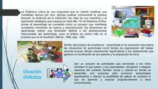 La Didáctica crítica es una propuesta que no intenta modificar una
modalidad técnica por otra; plantea analizar críticamente la práctica
docente, la dinámica de la institución, los roles de sus miembros y el
significado ideológico que subyace en todo ello. “En la Didáctica Crítica,
donde el aprendizaje es concebido como un proceso que manifiesta
constantes momentos de ruptura y reconstrucción, las situaciones de
aprendizaje cobran una dimensión distinta a los planteamientos
mecanicistas del aprendizaje, pues el énfasis se centra más en el
proceso que en el resultado” (Morán, 1996, pág. 194)
Dentro del proceso de enseñanza – aprendizaje en la educación secundaria
las situaciones de aprendizaje como formas de organización del trabajo
docente buscan ofrecer experiencias significativas a los adolescentes que
generen la movilización de sus saberes y la adquisición de otros
Son un conjunto de actividades que demandan a los niños
movilizar lo que saben y sus capacidades, recuperan o integran
aspectos del contexto familiar, social y cultural en donde se
desarrolla, son propicias para promover aprendizajes
significativos y ofrecen la posibilidad de aplicar en contexto lo
que se aprende y avanzar progresivamente a otros
conocimientos.
 