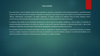 CONCLUSIONES
• Para poder llevar a cabo la didáctica crítica del tema abordado es necesario la participación mutua estudiante-estudiante y estudiante-docente
porque de otra manera seria difícil emprender o desarrollar los contenidos. Cabe destacar que en todo momento de la actividad se promueve la
reflexión, realimentación, comunicación y el trabajo colaborativo. El objetivo principal de la didáctica crítica es formar individuos críticos,
autocríticos, pero sobre todo personas que aprendan a discernir sobre el condicionamiento que hay en torno suyo.
• La didáctica crítica resulta ser una herramienta sumamente útil para el logro de los objetivos académicos y para la mejora y el desarrollo de
proyectos educativos encaminados a la mejora de la calidad, ya que permite desarrollar habilidades no solamente para el aula, o para el área
académica y profesional, sino que fomenta el desarrollo de capacidades y habilidades inherentes al ser humano.
• Es importante mencionar que el docente actual debe de contar con preparación en didáctica, pedagogía y conocimientos inherentes a su práctica
docente y no llegar a improvisar. Es necesario contar con una planeación por secuencia didáctica, basada en el contexto del estudiante; con la
apertura de adecuar o modificar los contenidos para que respondan a su realidad inmediata.
 