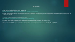 REFERENCIAS
• Etac. (2017). Unidad 4. Didáctica Crítica. Obtenido de
http://etac.clientes.tralcom.com/tc-etac/cursos/MODELOS_DISENO_C/U4/S4_04.html
• Morán, Oviedo Porfirio (1996) “La instrumentación didáctica en la perspectiva de la didáctica crítica” en Fundamentación de la didáctica, México, Gernika, Tomo I, 6ª
edición, pp. 180-196.
• PANSZA, M. (s.f). Instrumentación didáctica. Obtenido de
http://depa.fquim.unam.mx/dsa/PAIDOS/A10-Instrumentacion_Didactica.pdf
• Quesada, Rocío (1990) La didáctica crítica y la tecnología educativa en Perfiles Educativos, No. 49-50, pp. 3-13
• Ramírez, Roberto (2008) La pedagogía crítica, una manera ética de generar procesos educativos” en folios, No. 28, pp. 108-119.
 