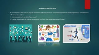 MOMENTOS SISTEMÁTICOS
 El docente inicia el tema con una pregunta generadora de lluvia de ideas con el propósito de que los estudiantes expresen sus conocimientos y
reflexionen sobre el tema.
1.- ¿Cómo consideras tu condición física actual?
2.- ¿Sabías que por medio de pruebas físicas puedes conocer el nivel de tus capacidades y límites?
 