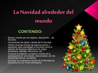 CONTENIDO:
 Mostrar interés por los objetos, decoración... de
Navidad.
 Comprender las ideas y textos de la Navidad.
 Utilizar diversas formas de representación y
expresión para manifestar la Navidad como el
estudio de diversos villancicos de origen
americano, alemán, mexicanos, etc.
 Conocer la tradición navideña a través de la
participación en actividades relacionadas con las
tradiciones típicas navideñas.
 Conocer las tradiciones típicas de la Navidad de
los países de los niños extranjeros.
 