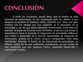 A modo de conclusión, puedo decir, que el diseño de esta
situación de aprendizaje, no fue complicado para mi, debido a que
después de analizar la didáctica crítica, encontré que tiene una gran
similitud con los ideales que nos sustentan en la educación de la
actualidad y con los que estoy altamente familiarizada, entre ellos por
ejemplo, el papel del docente como facilitador, el alumno que rompe la
dependencia hacia el docente, la integración de actividades reflexivas
que inviten a desarrollar en el alumno capacidades de búsqueda de
información, análisis de la misma, síntesis, comparación, entre otras
habilidades. Además, el diseño de las situaciones de aprendizaje, no
difieren mucho de las que realizamos actualmente, ya que consta de
tres momentos que son: apertura (inicio), desarrollo (desarrollo) y
culminación (cierre).
 