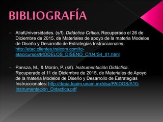 • AliatUniversidades. (s/f). Didáctica Crítica. Recuperado el 26 de
Diciembre de 2015, de Materiales de apoyo de la materia Modelos
de Diseño y Desarrollo de Estrategias Instruccionales:
http://etac.clientes.tralcom.com/tc-
etac/cursos/MODELOS_DISENO_C/U4/S4_01.html
• Pansza, M., & Morán, P. (s/f). Instrumentación Didáctica.
Recuperado el 11 de Diciembre de 2015, de Materiales de Apoyo
de la materia Modelos de Diseño y Desarrollo de Estrategias
Instruccionales: http://depa.fquim.unam.mx/dsa/PAIDOS/A10-
Instrumentacion_Didactica.pdf
 
