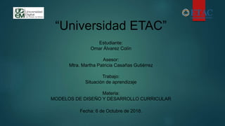 “Universidad ETAC”
Estudiante:
Omar Álvarez Colín
Asesor:
Mtra. Martha Patricia Casañas Gutiérrez
Trabajo:
Situación de aprendizaje
Materia:
MODELOS DE DISEÑO Y DESARROLLO CURRICULAR
Fecha: 6 de Octubre de 2018.
 