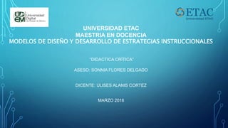 UNIVERSIDAD ETAC
MAESTRIA EN DOCENCIA
MODELOS DE DISEÑO Y DESARROLLO DE ESTRATEGIAS INSTRUCCIONALES
“DIDACTICA CRÍTICA”
ASESO: SONNIA FLORES DELGADO
DICENTE: ULISES ALANIS CORTEZ
MARZO 2016
 