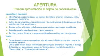 APERTURA
Primera aproximación al objeto de conocimiento.
Aprendizajes esperados:
 Identiﬁca las características de los cuentos de misterio o terror: estructura, estilo,
personajes y escenario.
 Inﬁere las características, los sentimientos y las motivaciones de los personajes de un
cuento a partir de sus acciones.
 Emplea verbos y tiempos verbales para narrar acciones sucesivas y simultáneas.
 Redacta párrafos usando primera y tercera persona.
 Escriben cuentos de terror o suspenso empleando conectivos para dar suspenso.
Inicio:

Formarán equipo con sus compañeros y localicen en la Biblioteca de Aula cuentos de
misterio o de terror.
Leeran cada uno de ellos e identiﬁca las semejanzas y diferencias respecto al manejo
de los recursos que producen suspenso. Tomarán como ejemplo los siguientes:
“Tiempo libre” y “El mensajero de la muerte”.
 