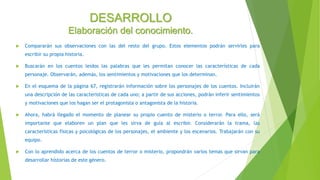 DESARROLLO
Elaboración del conocimiento.
 Compararán sus observaciones con las del resto del grupo. Estos elementos podrán servirles para
escribir su propia historia.
 Buscarán en los cuentos leídos las palabras que les permitan conocer las características de cada
personaje. Observarán, además, los sentimientos y motivaciones que los determinan.
 En el esquema de la página 67, registrarán información sobre los personajes de los cuentos. Incluirán
una descripción de las características de cada uno; a partir de sus acciones, podrán inferir sentimientos
y motivaciones que los hagan ser el protagonista o antagonista de la historia.
 Ahora, habrá llegado el momento de planear su propio cuento de misterio o terror. Para ello, será
importante que elaboren un plan que les sirva de guía al escribir. Considerarán la trama, las
características físicas y psicológicas de los personajes, el ambiente y los escenarios. Trabajarán con su
equipo.
 Con lo aprendido acerca de los cuentos de terror o misterio, propondrán varios temas que sirvan para
desarrollar historias de este género.
 