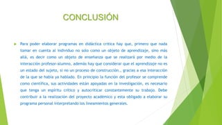 CONCLUSIÓN
 Para poder elaborar programas en didáctica critica hay que, primero que nada
tomar en cuenta al individuo no solo como un objeto de aprendizaje, sino más
allá, es decir como un objeto de enseñanza que se realizará por medio de la
interacción profesor-alumno, además hay que considerar que el aprendizaje no es
un estado del sujeto, si no un proceso de construcción., gracias a esa interacción
de la que se había ya hablado. En principio la función del profesor se comprende
como científica, sus actividades están apoyadas en la investigación, es necesario
que tenga un espíritu crítico y autocriticar constantemente su trabajo. Debe
contribuir a la realización del proyecto académico y esta obligado a elaborar su
programa personal interpretando los lineamientos generales.
 