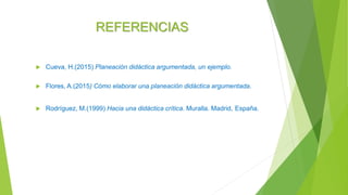 REFERENCIAS
 Cueva, H.(2015) Planeación didáctica argumentada, un ejemplo.
 Flores, A.(2015) Cómo elaborar una planeación didáctica argumentada.
 Rodríguez, M.(1999) Hacia una didáctica crítica. Muralla. Madrid, España.
 